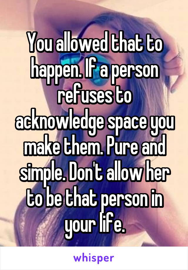 You allowed that to happen. If a person refuses to acknowledge space you make them. Pure and simple. Don't allow her to be that person in your life.