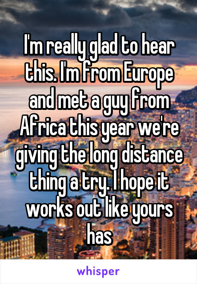 I'm really glad to hear this. I'm from Europe and met a guy from Africa this year we're giving the long distance thing a try. I hope it works out like yours has