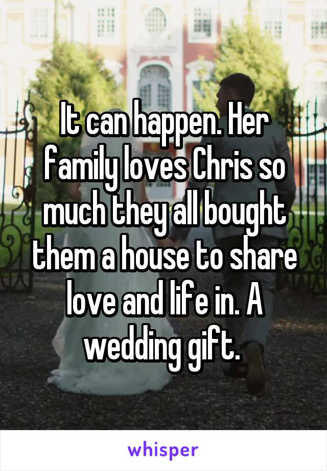 It can happen. Her family loves Chris so much they all bought them a house to share love and life in. A wedding gift. 