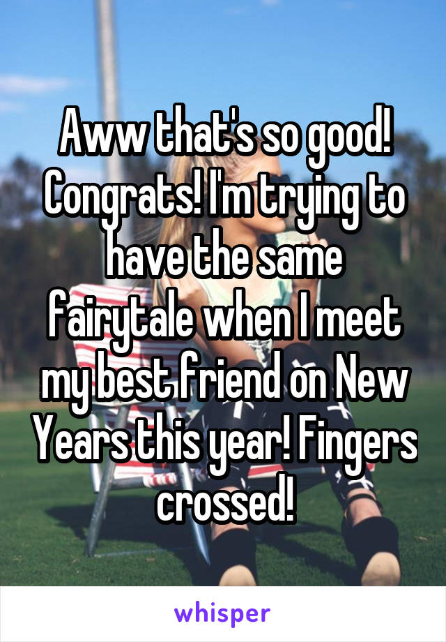 Aww that's so good! Congrats! I'm trying to have the same fairytale when I meet my best friend on New Years this year! Fingers crossed!