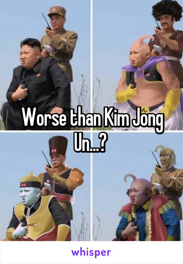 Worse than Kim Jong Un...? 