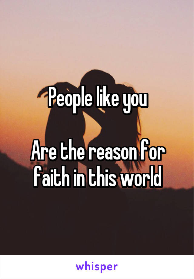 People like you

Are the reason for faith in this world