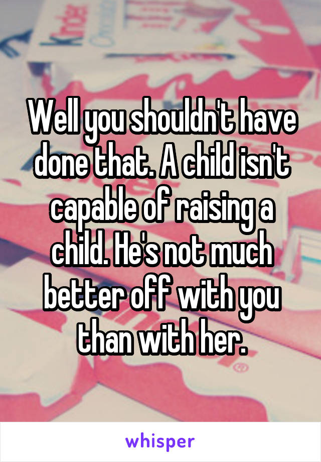 Well you shouldn't have done that. A child isn't capable of raising a child. He's not much better off with you than with her.