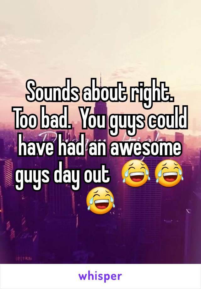 Sounds about right.  Too bad.  You guys could have had an awesome guys day out  😂😂😂