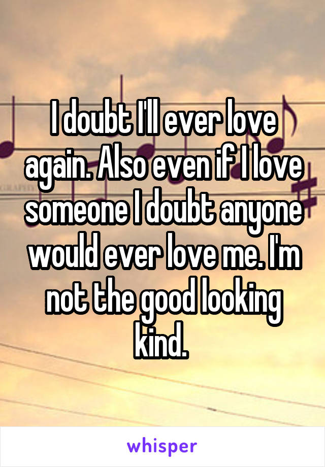 I doubt I'll ever love again. Also even if I love someone I doubt anyone would ever love me. I'm not the good looking kind. 