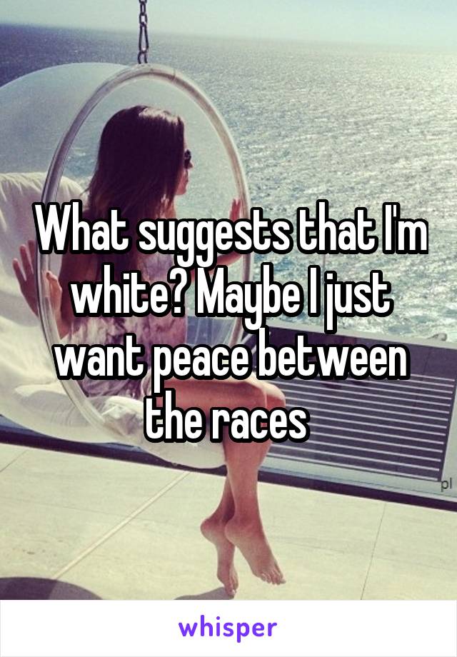 What suggests that I'm white? Maybe I just want peace between the races 