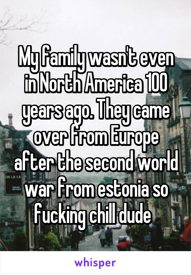 My family wasn't even in North America 100 years ago. They came over from Europe after the second world war from estonia so fucking chill dude  