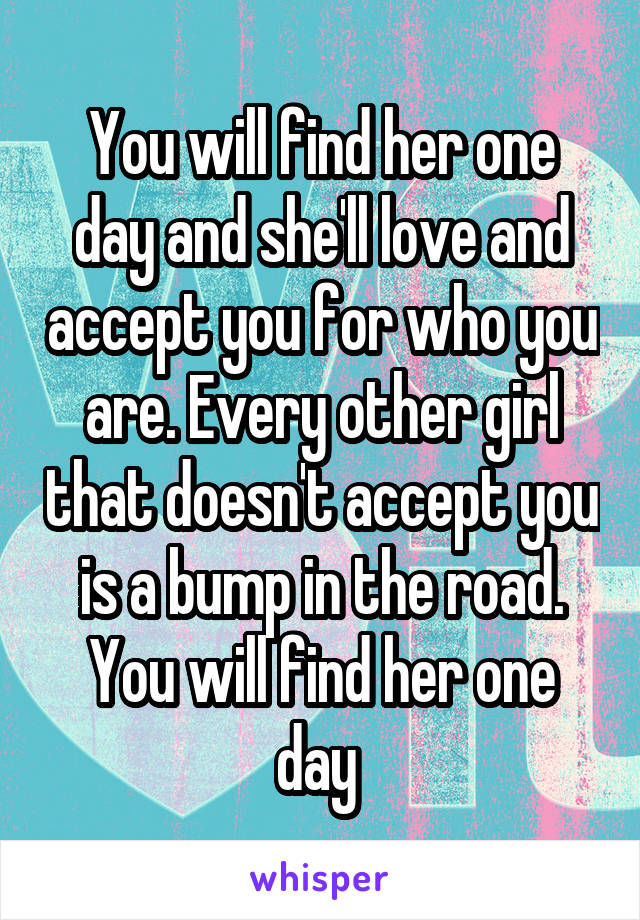 You will find her one day and she'll love and accept you for who you are. Every other girl that doesn't accept you is a bump in the road. You will find her one day 