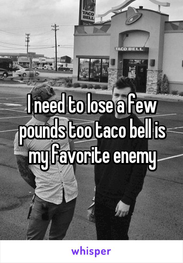 I need to lose a few pounds too taco bell is my favorite enemy