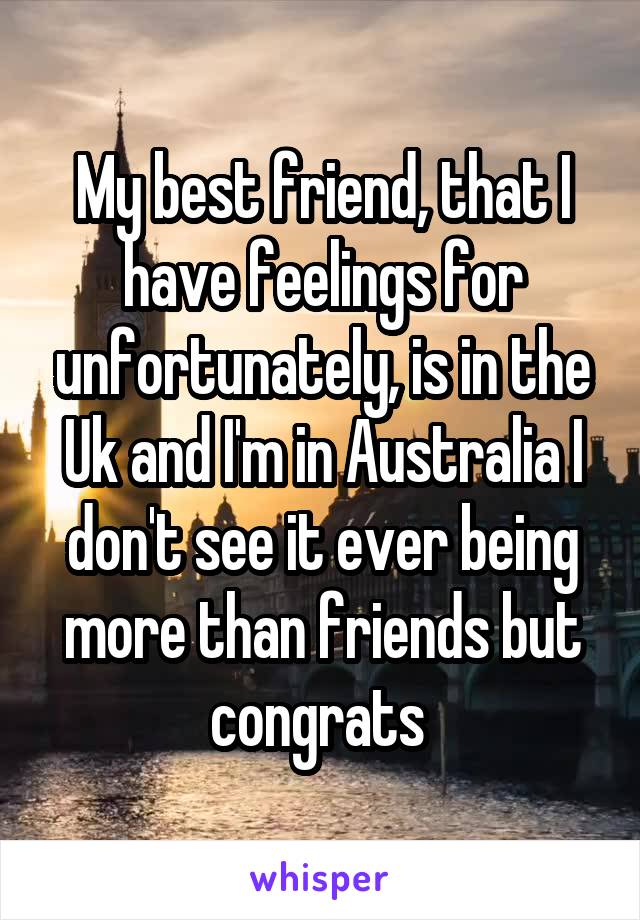 My best friend, that I have feelings for unfortunately, is in the Uk and I'm in Australia I don't see it ever being more than friends but congrats 