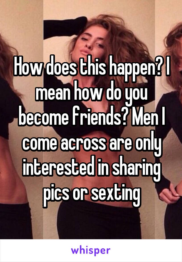 How does this happen? I mean how do you become friends? Men I come across are only interested in sharing pics or sexting