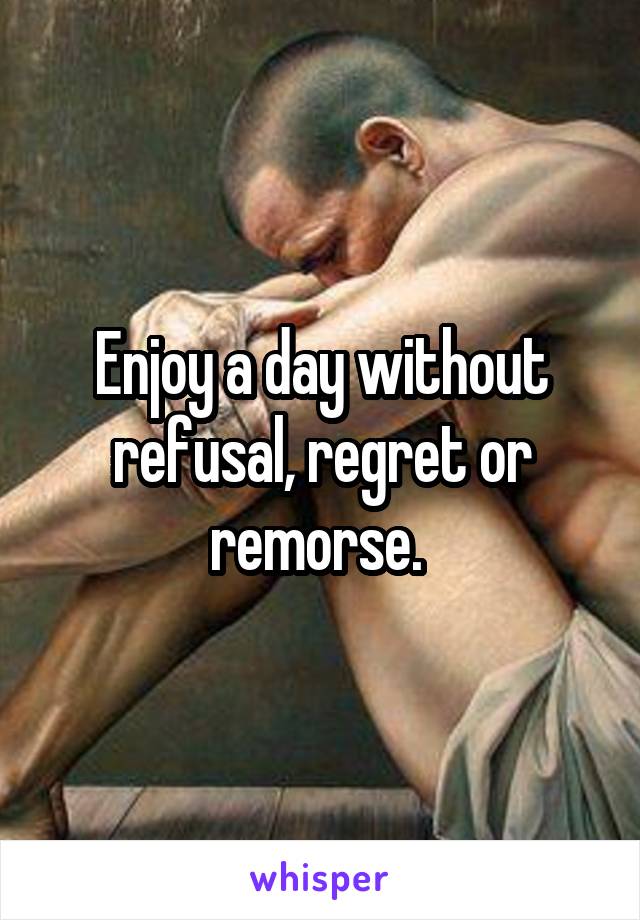 Enjoy a day without refusal, regret or remorse. 