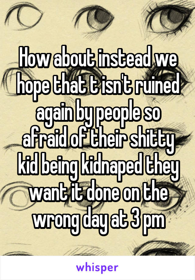 How about instead we hope that t isn't ruined again by people so afraid of their shitty kid being kidnaped they want it done on the wrong day at 3 pm