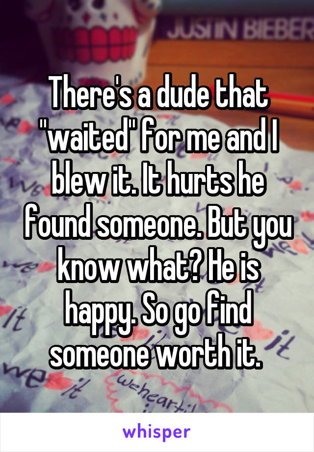 There's a dude that "waited" for me and I blew it. It hurts he found someone. But you know what? He is happy. So go find someone worth it. 