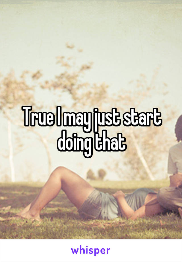True I may just start doing that