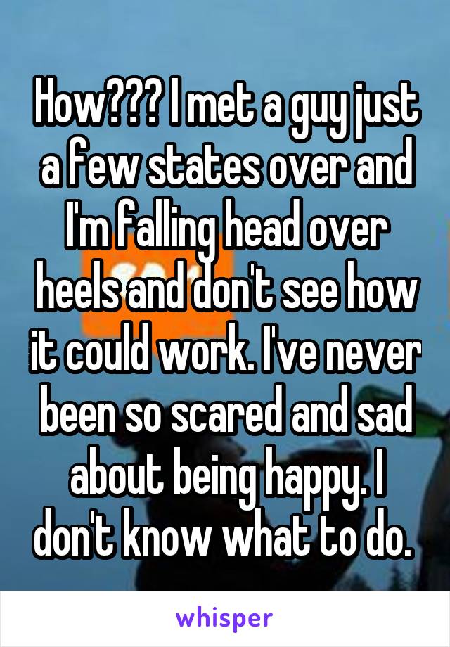 How??? I met a guy just a few states over and I'm falling head over heels and don't see how it could work. I've never been so scared and sad about being happy. I don't know what to do. 