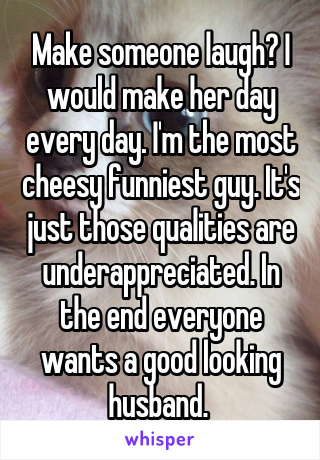 Make someone laugh? I would make her day every day. I'm the most cheesy funniest guy. It's just those qualities are underappreciated. In the end everyone wants a good looking husband. 