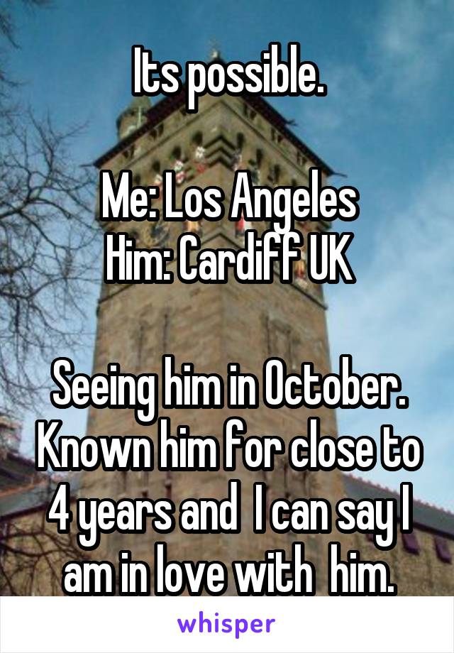 Its possible.

Me: Los Angeles
Him: Cardiff UK

Seeing him in October. Known him for close to 4 years and  I can say I am in love with  him.