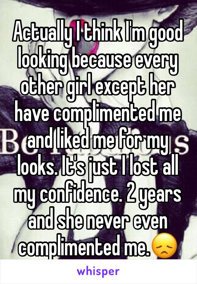 Actually I think I'm good looking because every other girl except her have complimented me and liked me for my looks. It's just I lost all my confidence. 2 years and she never even complimented me.😞