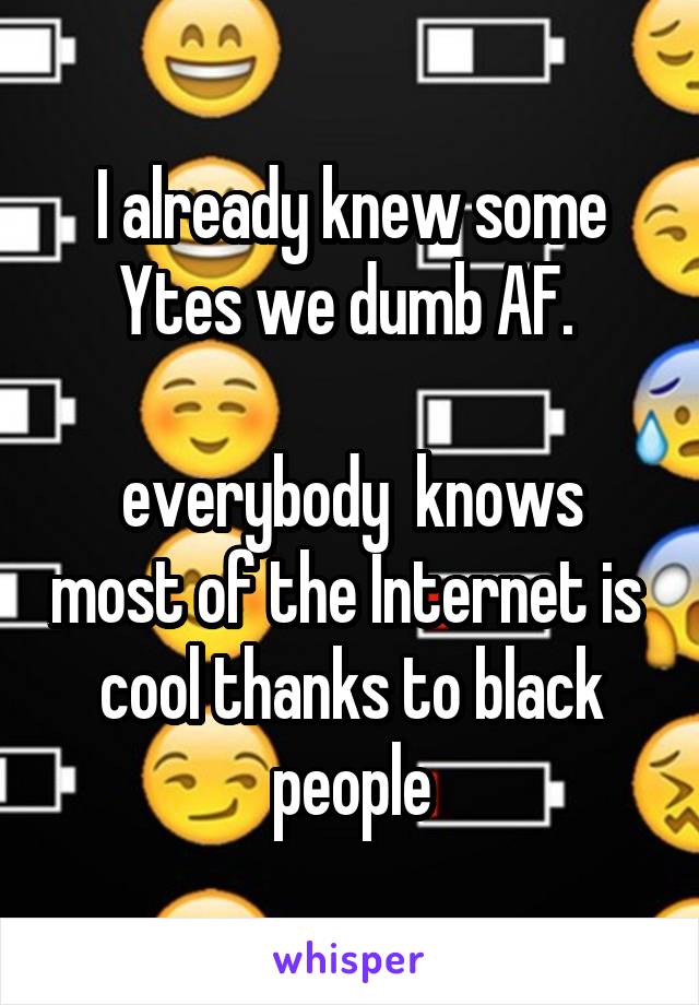 I already knew some Ytes we dumb AF. 

everybody  knows most of the Internet is  cool thanks to black people