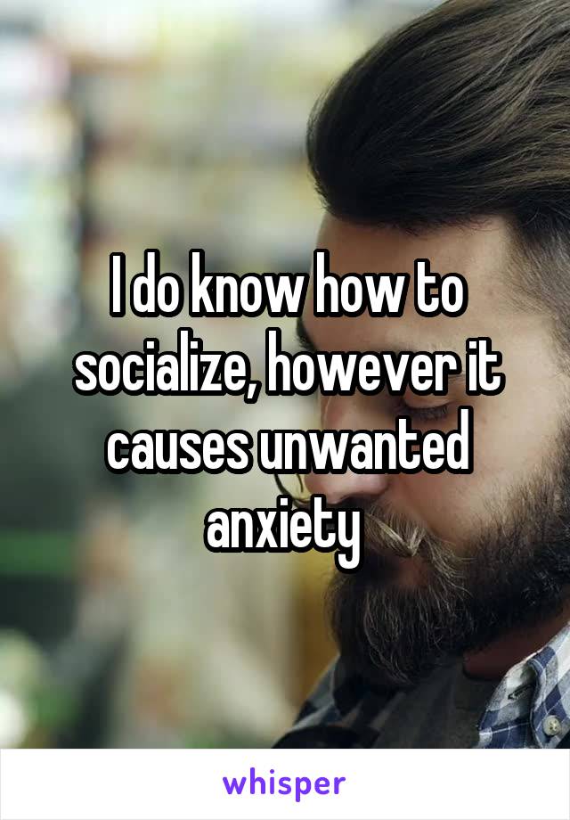 I do know how to socialize, however it causes unwanted anxiety 