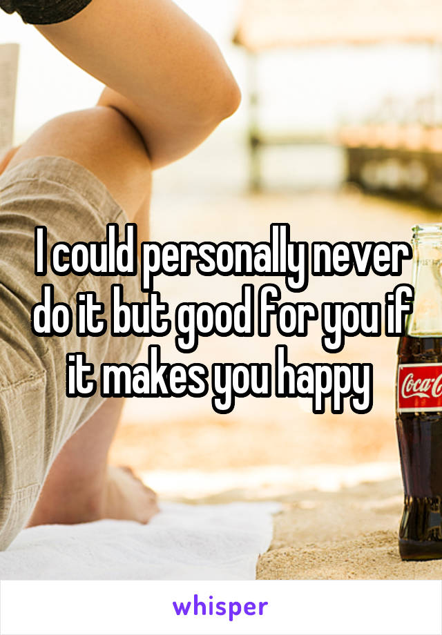 I could personally never do it but good for you if it makes you happy 