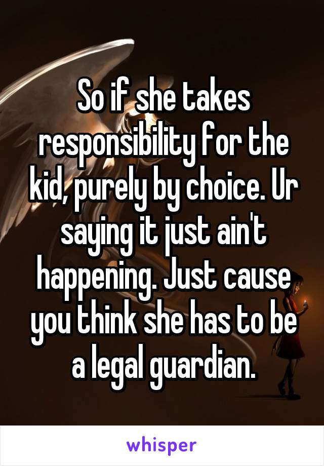 So if she takes responsibility for the kid, purely by choice. Ur saying it just ain't happening. Just cause you think she has to be a legal guardian.