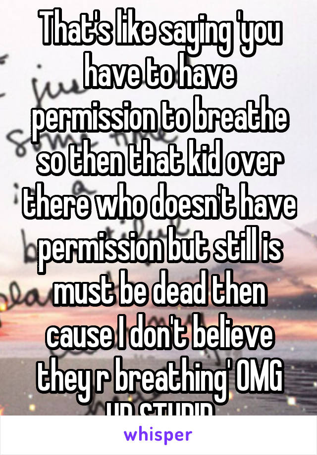 That's like saying 'you have to have permission to breathe so then that kid over there who doesn't have permission but still is must be dead then cause I don't believe they r breathing' OMG UR STUPID