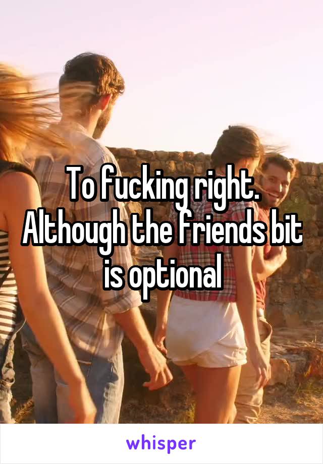 To fucking right. Although the friends bit is optional