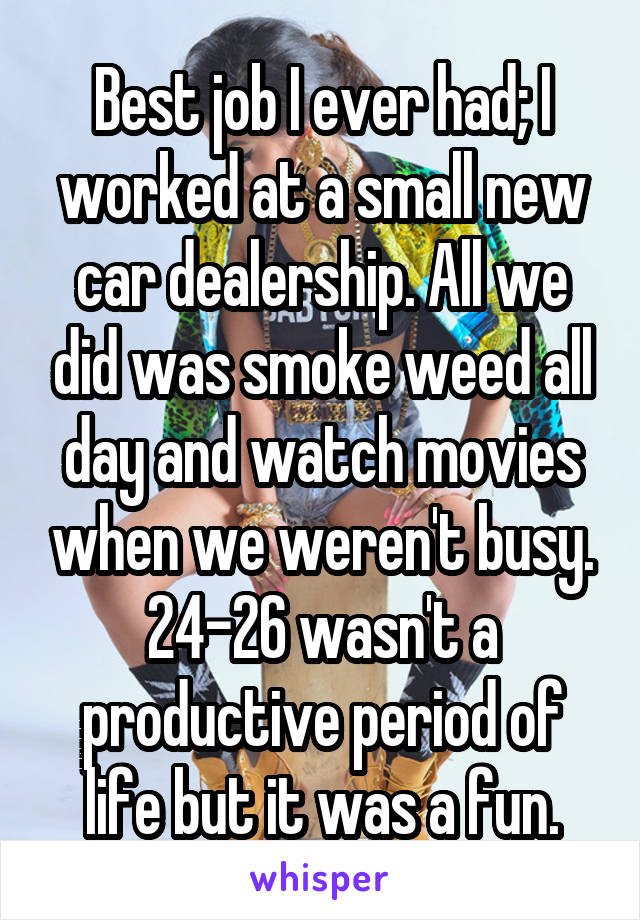 Best job I ever had; I worked at a small new car dealership. All we did was smoke weed all day and watch movies when we weren't busy. 24-26 wasn't a productive period of life but it was a fun.