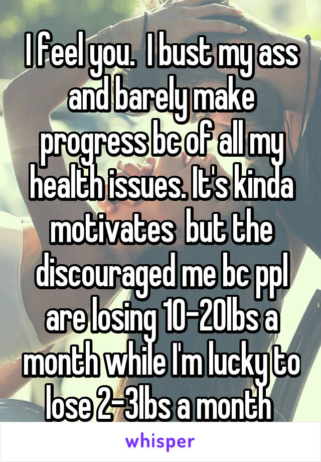 I feel you.  I bust my ass and barely make progress bc of all my health issues. It's kinda motivates  but the discouraged me bc ppl are losing 10-20lbs a month while I'm lucky to lose 2-3lbs a month 