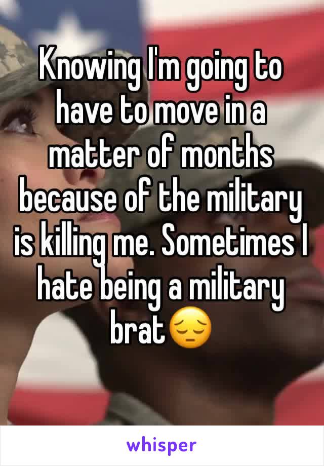 Knowing I'm going to have to move in a matter of months because of the military is killing me. Sometimes I hate being a military brat😔