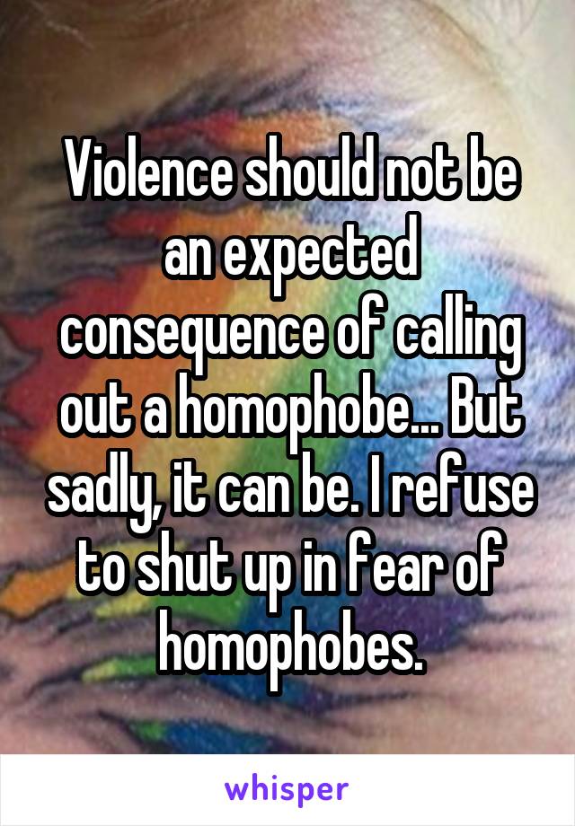 Violence should not be an expected consequence of calling out a homophobe... But sadly, it can be. I refuse to shut up in fear of homophobes.