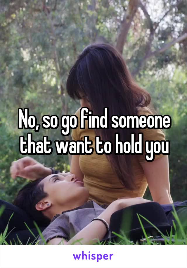 No, so go find someone that want to hold you