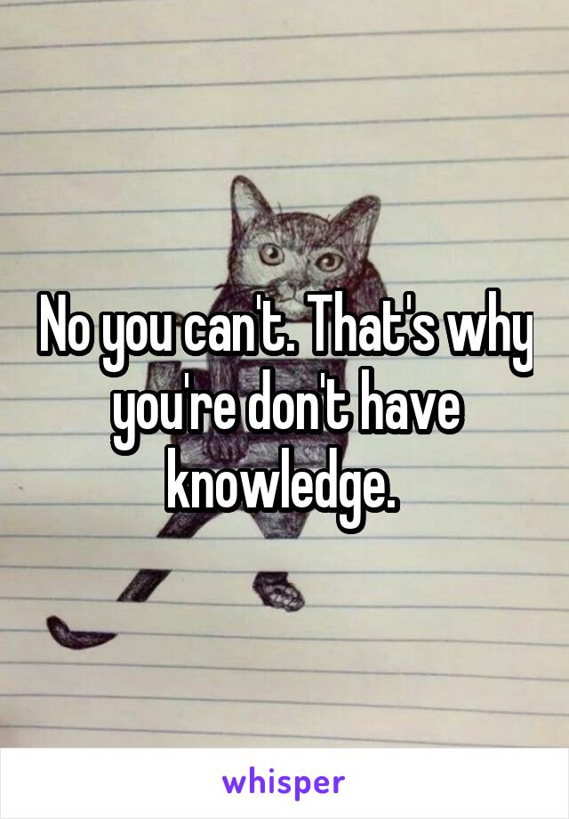 No you can't. That's why you're don't have knowledge. 