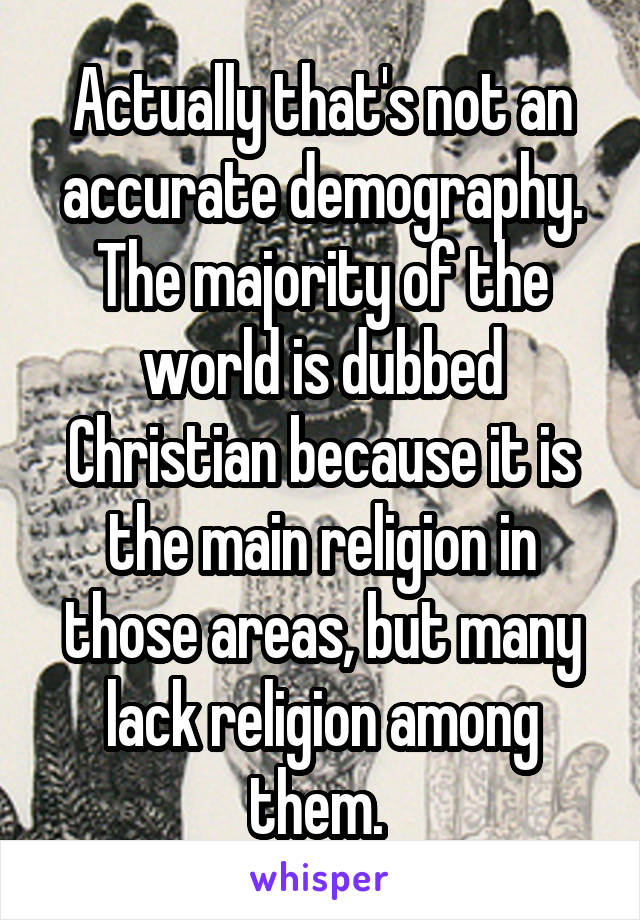 Actually that's not an accurate demography. The majority of the world is dubbed Christian because it is the main religion in those areas, but many lack religion among them. 