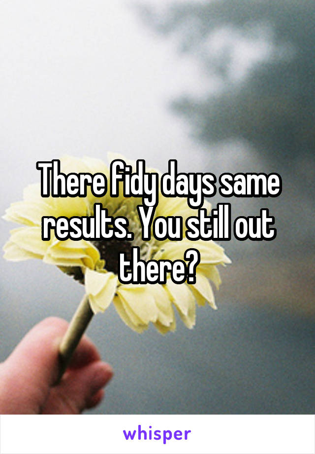 There fidy days same results. You still out there?