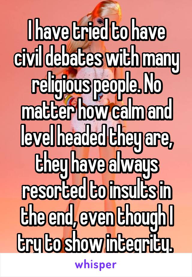 I have tried to have civil debates with many religious people. No matter how calm and level headed they are, they have always resorted to insults in the end, even though I try to show integrity. 