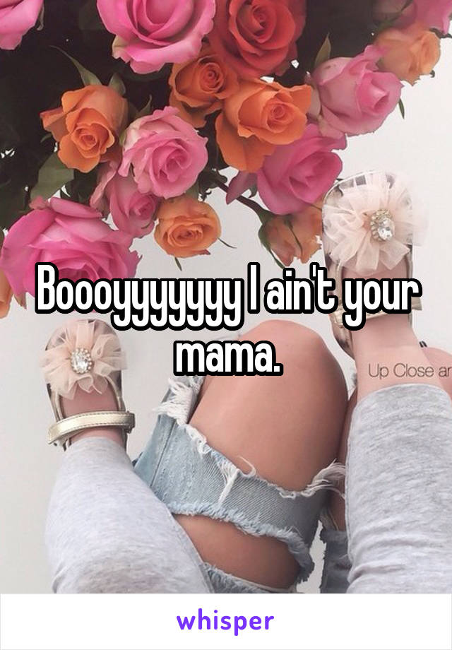 Boooyyyyyyy I ain't your mama.