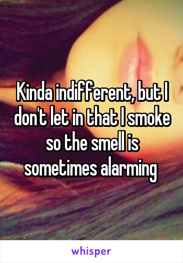 Kinda indifferent, but I don't let in that I smoke so the smell is sometimes alarming 