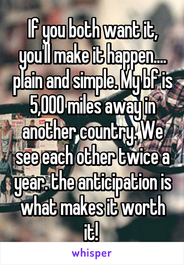 If you both want it, you'll make it happen.... plain and simple. My bf is 5,000 miles away in another country. We see each other twice a year. the anticipation is what makes it worth it! 