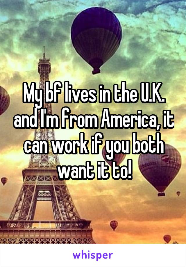 My bf lives in the U.K. and I'm from America, it can work if you both want it to!