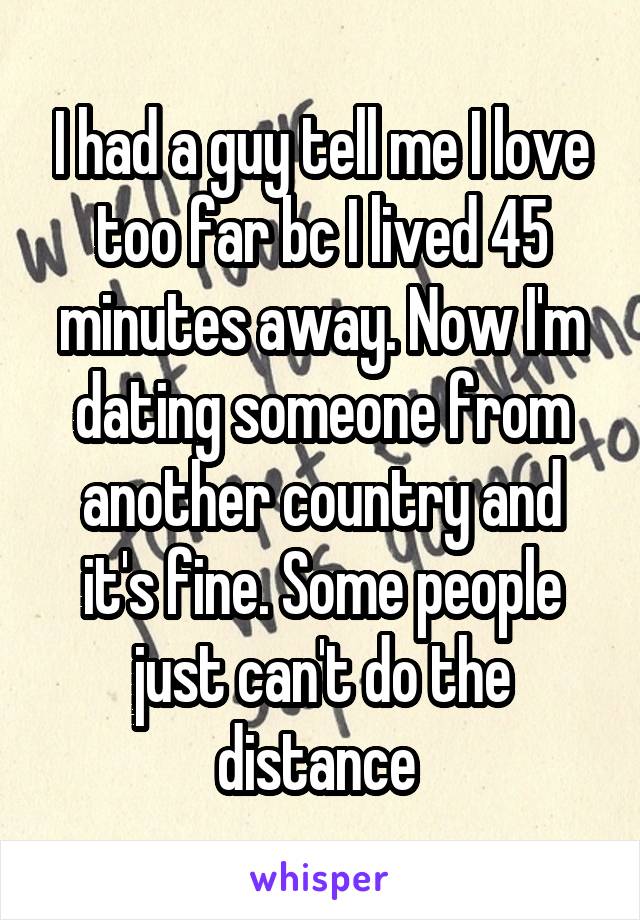 I had a guy tell me I love too far bc I lived 45 minutes away. Now I'm dating someone from another country and it's fine. Some people just can't do the distance 