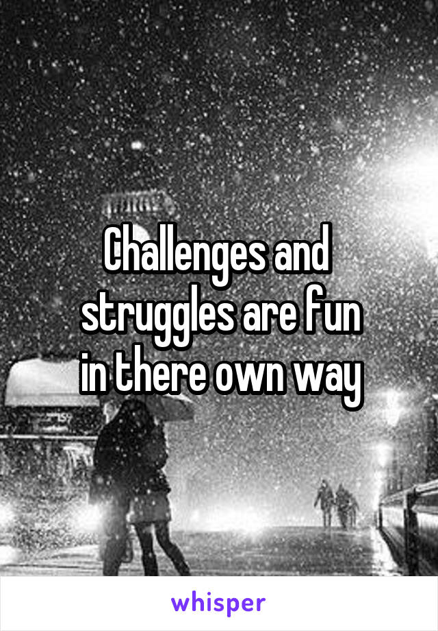 Challenges and 
struggles are fun
in there own way