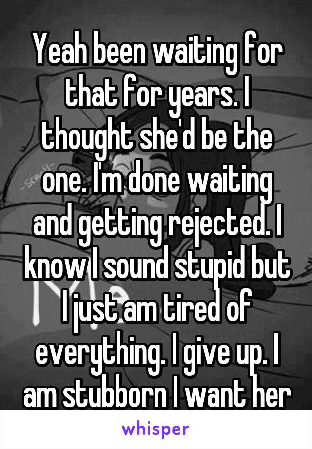 Yeah been waiting for that for years. I thought she'd be the one. I'm done waiting and getting rejected. I know I sound stupid but I just am tired of everything. I give up. I am stubborn I want her