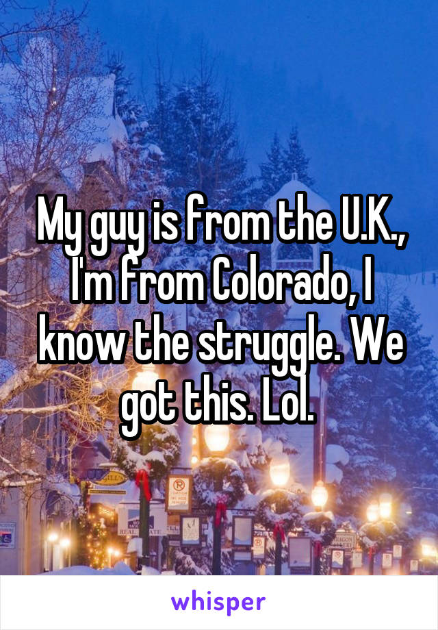 My guy is from the U.K., I'm from Colorado, I know the struggle. We got this. Lol. 