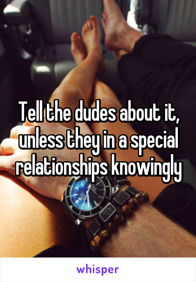 Tell the dudes about it, unless they in a special relationships knowingly