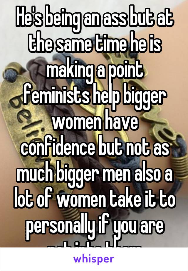 He's being an ass but at the same time he is making a point feminists help bigger women have confidence but not as much bigger men also a lot of women take it to personally if you are not into them