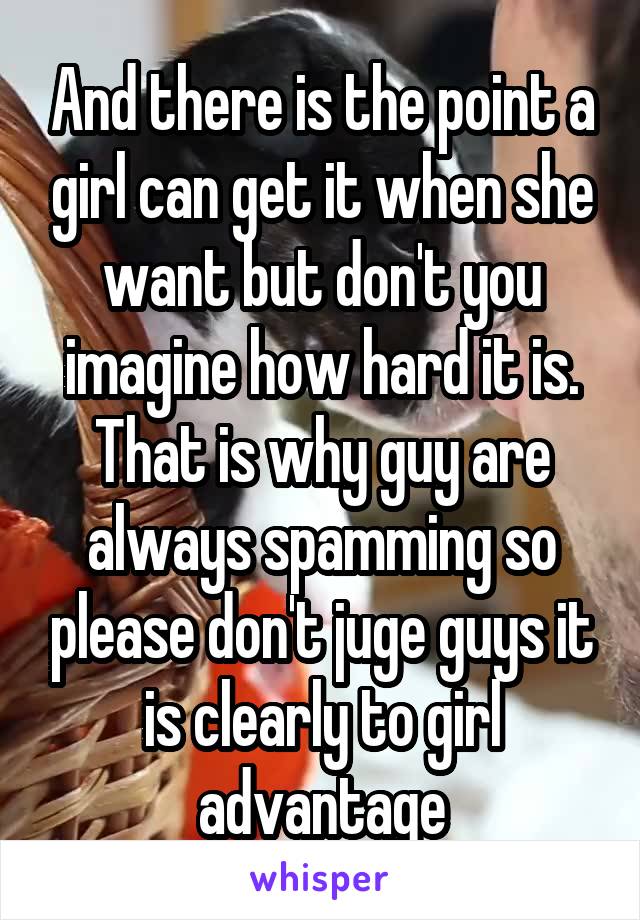 And there is the point a girl can get it when she want but don't you imagine how hard it is. That is why guy are always spamming so please don't juge guys it is clearly to girl advantage