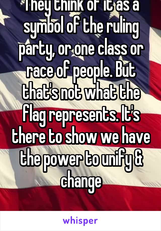 They think of it as a symbol of the ruling party, or one class or race of people. But that's not what the flag represents. It's there to show we have the power to unify & change

